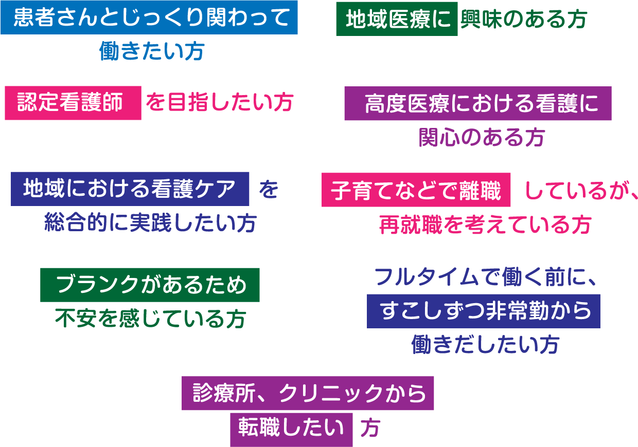 患者さんとじっくり関わって働きたい方　地域医療に興味のある方　認定看護師を目指したい方　高度医療における看護に関心のある方　地域における看護ケアを総合的に実践したい方　子育てなどで離職しているが、再就職を考えている方　ブランクがあるため不安を感じている方　フルタイムで働く前に、すこしずつ非常勤から働きだしたい方　診療所、クリニックから転職したい方