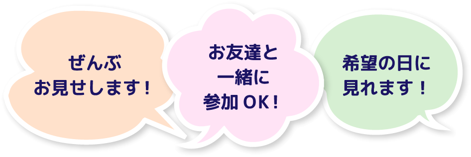 ぜんぶお見せします！ お友達と一緒に参加OK！ 希望の日に見れます！