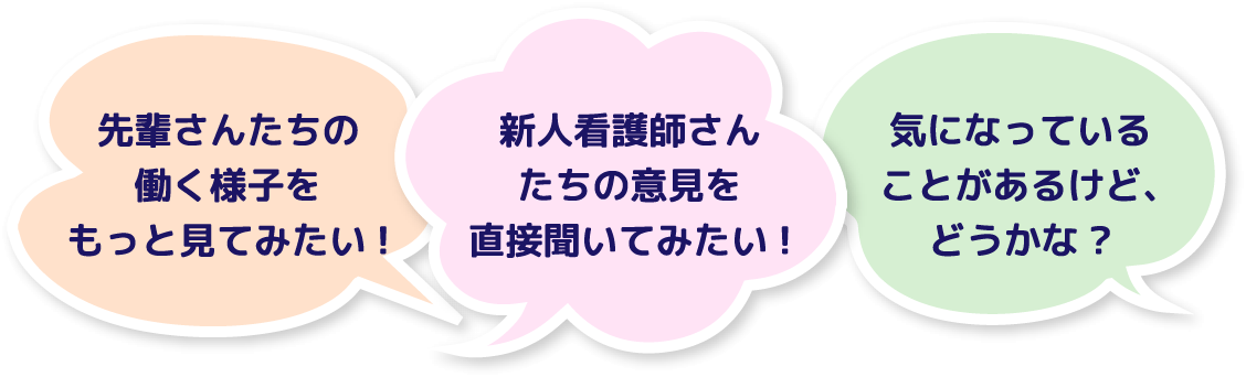 先輩さんたちの働く様子をもっと見てみたい! 新人看護師さんたちの意見を直接聞いてみたい! 気になっていることがあるけど、どうかな?